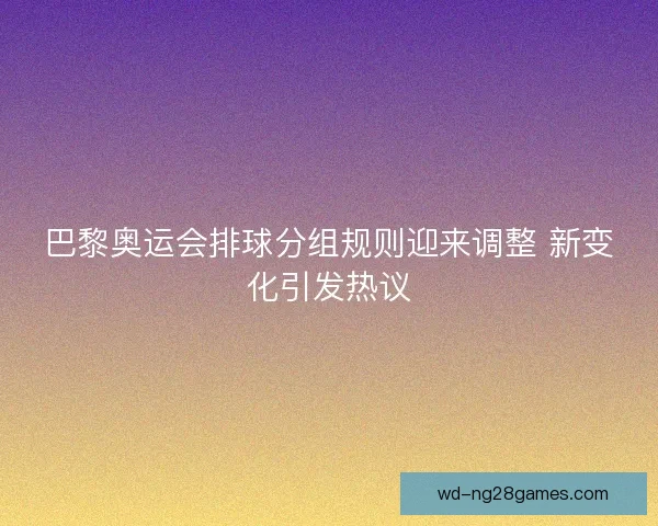巴黎奥运会排球分组规则迎来调整 新变化引发热议