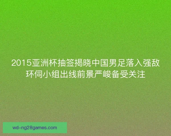 2015亚洲杯抽签揭晓中国男足落入强敌环伺小组出线前景严峻备受关注