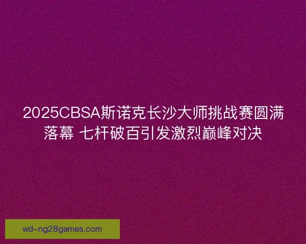 2025CBSA斯诺克长沙大师挑战赛圆满落幕 七杆破百引发激烈巅峰对决